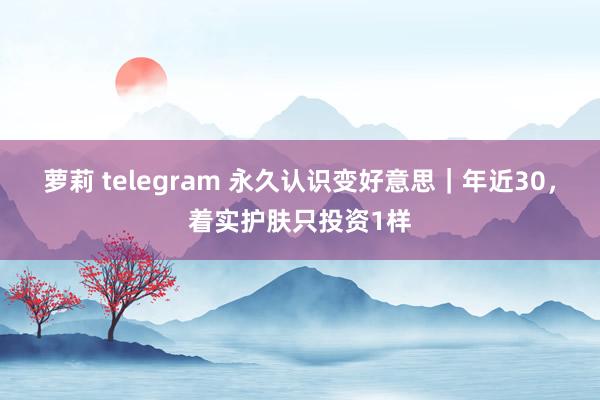 萝莉 telegram 永久认识变好意思|年近30,着实护肤只投资1样