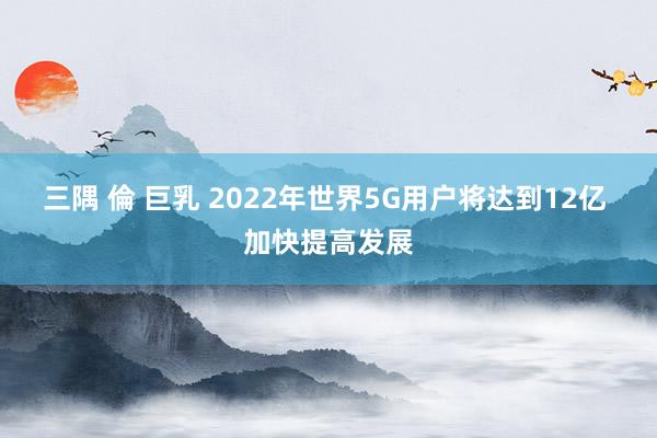 三隅 倫 巨乳 2022年世界5G用户将达到12亿 加快提高发展