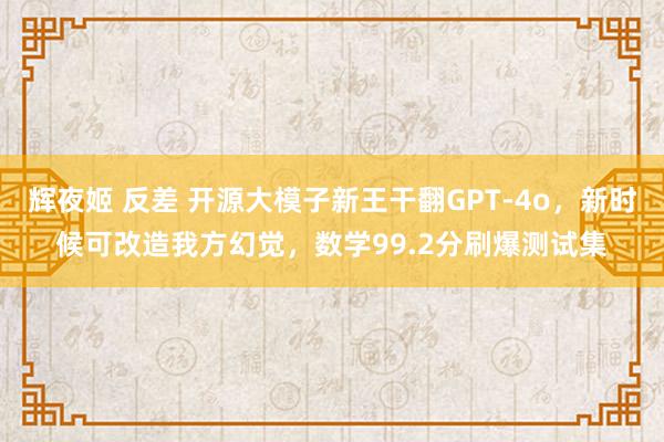 辉夜姬 反差 开源大模子新王干翻GPT-4o，新时候可改造我方幻觉，数学99.2分刷爆测试集