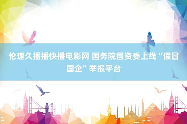 伦理久播播快播电影网 国务院国资委上线“假冒国企”举报平台