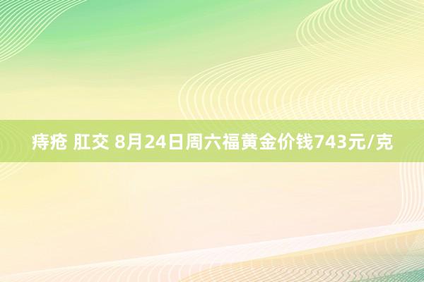 痔疮 肛交 8月24日周六福黄金价钱743元/克