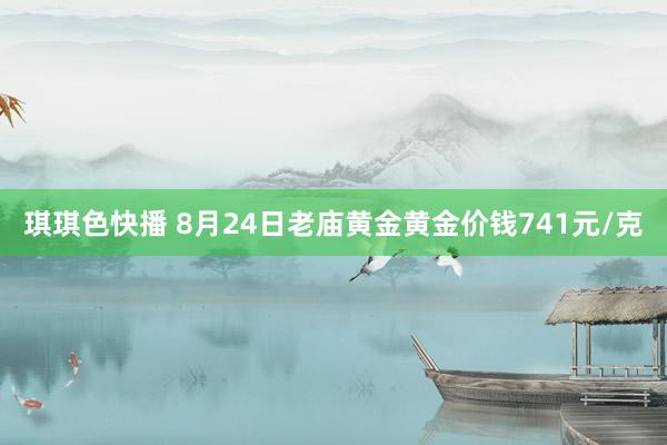 琪琪色快播 8月24日老庙黄金黄金价钱741元/克