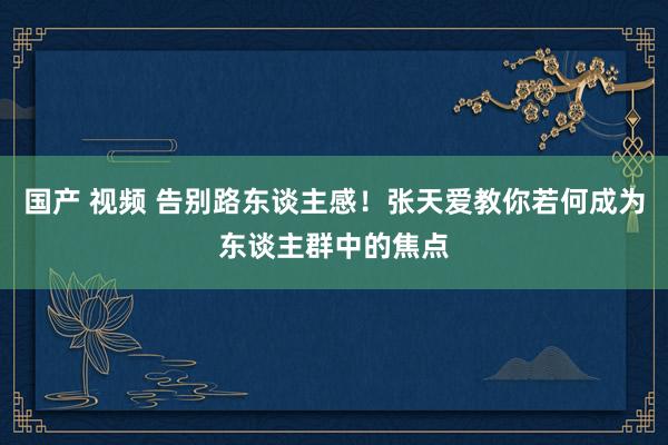 国产 视频 告别路东谈主感！张天爱教你若何成为东谈主群中的焦点