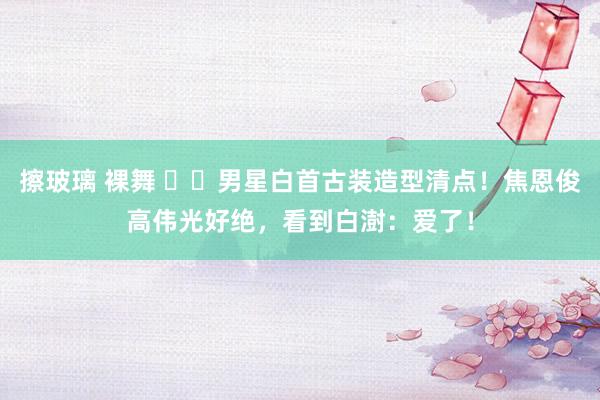 擦玻璃 裸舞 ​​男星白首古装造型清点！焦恩俊高伟光好绝，看到白澍：爱了！