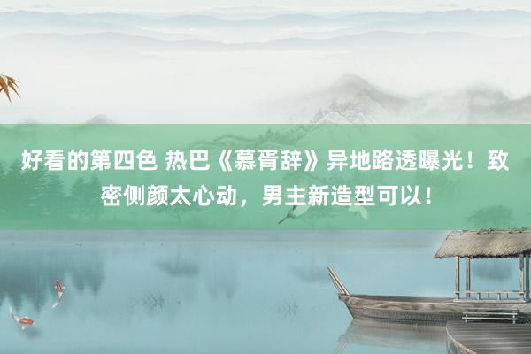 好看的第四色 热巴《慕胥辞》异地路透曝光！致密侧颜太心动，男主新造型可以！