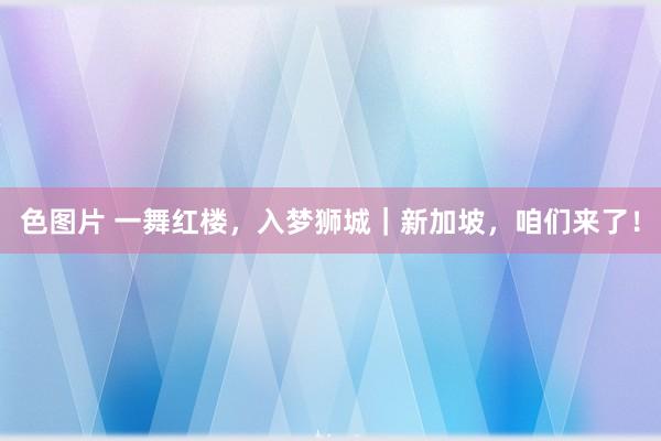 色图片 一舞红楼，入梦狮城｜新加坡，咱们来了！