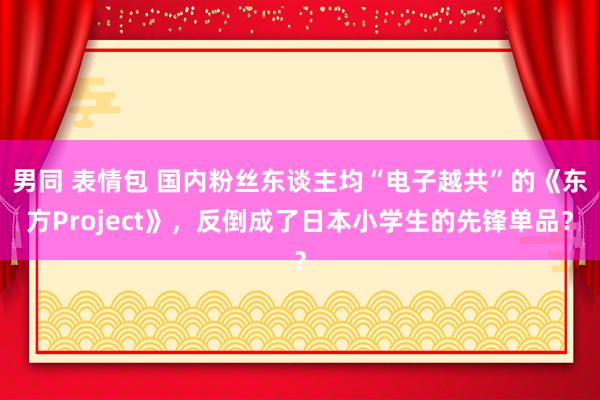 男同 表情包 国内粉丝东谈主均“电子越共”的《东方Project》，反倒成了日本小学生的先锋单品？