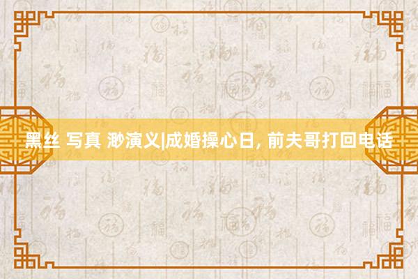 黑丝 写真 渺演义|成婚操心日， 前夫哥打回电话