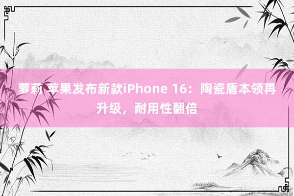 萝莉 苹果发布新款iPhone 16：陶瓷盾本领再升级，耐用性翻倍