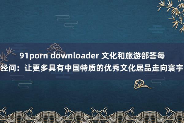 91porn downloader 文化和旅游部答每经问：让更多具有中国特质的优秀文化居品走向寰宇