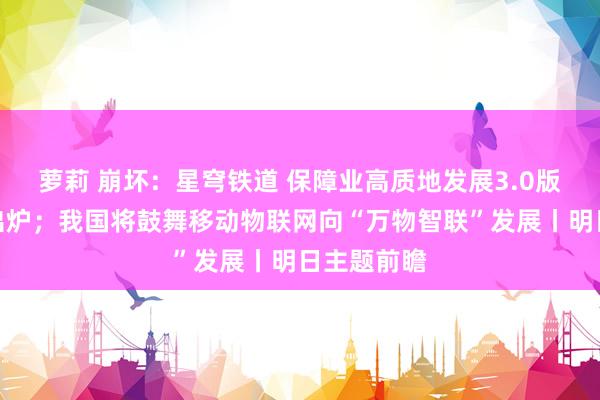 萝莉 崩坏：星穹铁道 保障业高质地发展3.0版顶层打算出炉；我国将鼓舞移动物联网向“万物智联”发展丨明日主题前瞻