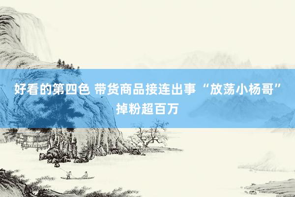 好看的第四色 带货商品接连出事 “放荡小杨哥”掉粉超百万