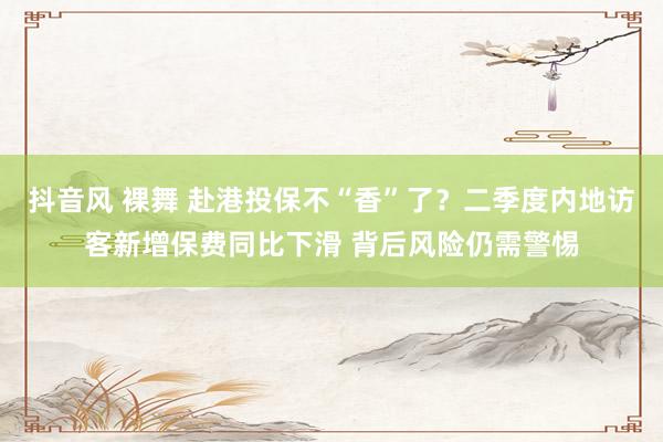抖音风 裸舞 赴港投保不“香”了？二季度内地访客新增保费同比下滑 背后风险仍需警惕