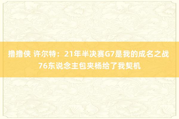 撸撸侠 许尔特：21年半决赛G7是我的成名之战 76东说念主包夹杨给了我契机