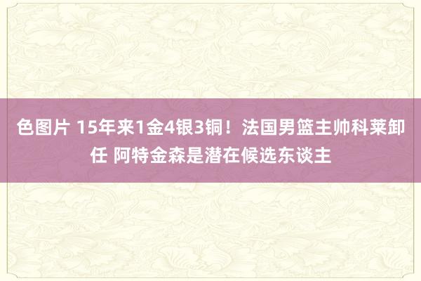 色图片 15年来1金4银3铜！法国男篮主帅科莱卸任 阿特金森是潜在候选东谈主