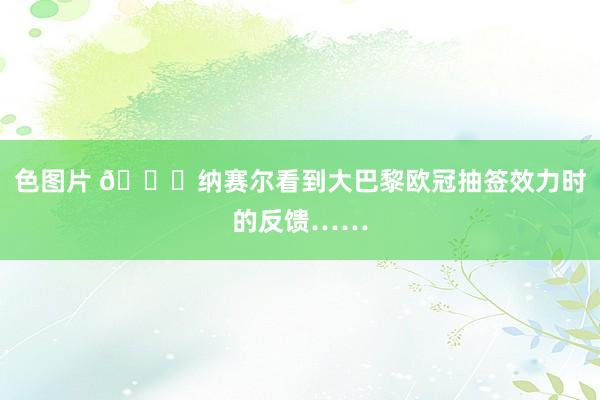 色图片 😅纳赛尔看到大巴黎欧冠抽签效力时的反馈……