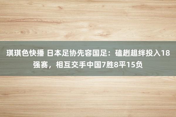 琪琪色快播 日本足协先容国足：磕趔趄绊投入18强赛，相互交手中国7胜8平15负