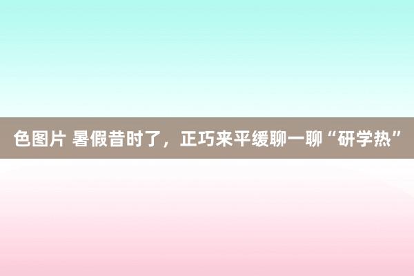 色图片 暑假昔时了，正巧来平缓聊一聊“研学热”
