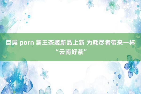 巨屌 porn 霸王茶姬新品上新 为耗尽者带来一杯“云南好茶”