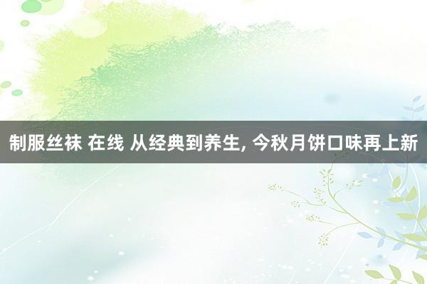 制服丝袜 在线 从经典到养生， 今秋月饼口味再上新