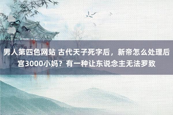 男人第四色网站 古代天子死字后，新帝怎么处理后宫3000小妈？有一种让东说念主无法罗致
