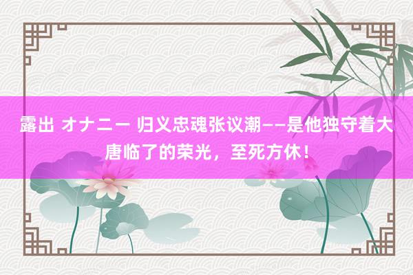 露出 オナニー 归义忠魂张议潮——是他独守着大唐临了的荣光，至死方休！