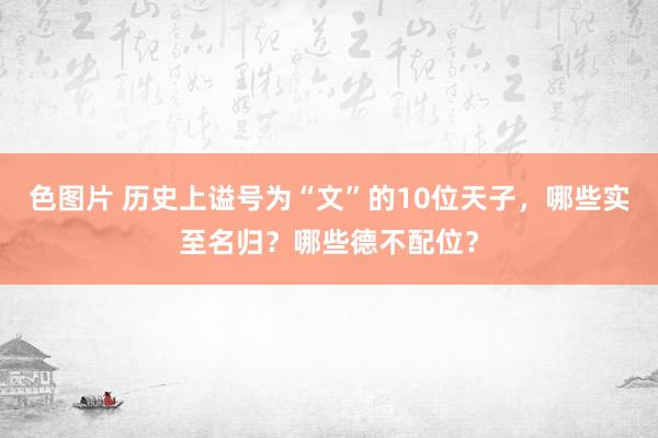 色图片 历史上谥号为“文”的10位天子，哪些实至名归？哪些德不配位？
