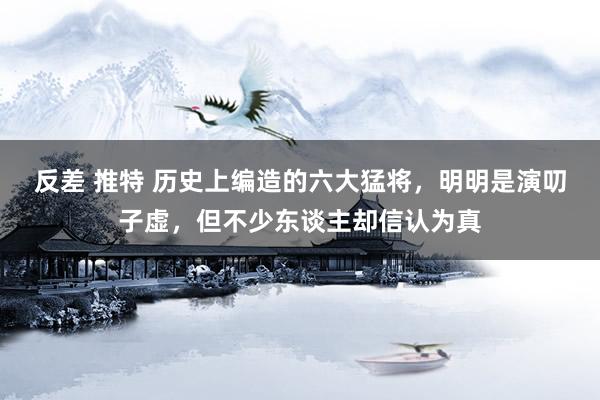 反差 推特 历史上编造的六大猛将，明明是演叨子虚，但不少东谈主却信认为真