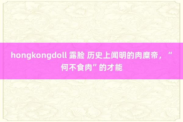 hongkongdoll 露脸 历史上闻明的肉糜帝，“何不食肉”的才能