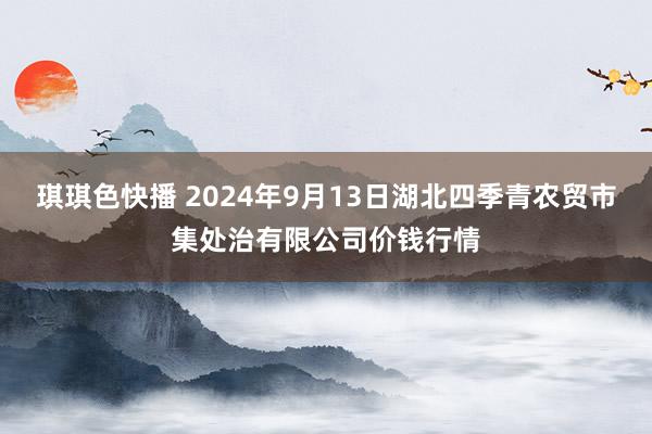 琪琪色快播 2024年9月13日湖北四季青农贸市集处治有限公司价钱行情