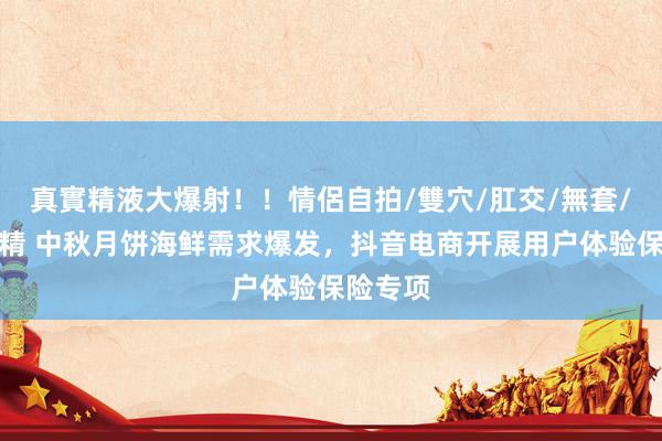 真實精液大爆射！！情侶自拍/雙穴/肛交/無套/大量噴精 中秋月饼海鲜需求爆发，抖音电商开展用户体验保险专项