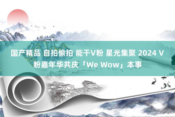 国产精品 自拍偷拍 能干V粉 星光集聚 2024 V粉嘉年华共庆「We Wow」本事