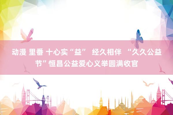 动漫 里番 十心实“益”  经久相伴  “久久公益节”恒昌公益爱心义举圆满收官