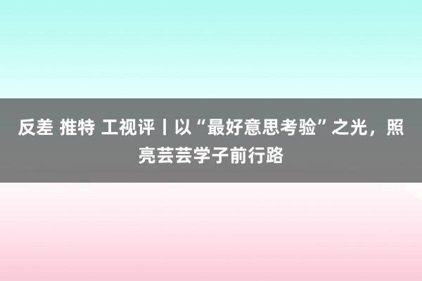 反差 推特 工视评丨以“最好意思考验”之光，照亮芸芸学子前行路
