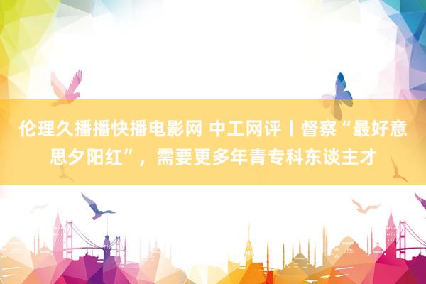 伦理久播播快播电影网 中工网评丨督察“最好意思夕阳红”，需要更多年青专科东谈主才