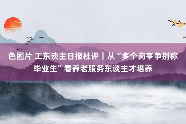 色图片 工东谈主日报社评｜从“多个岗亭争别称毕业生”看养老服务东谈主才培养