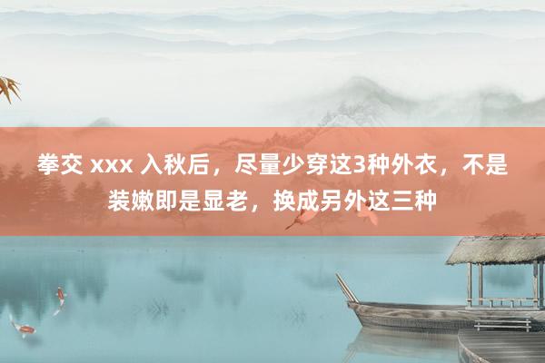 拳交 xxx 入秋后，尽量少穿这3种外衣，不是装嫩即是显老，换成另外这三种