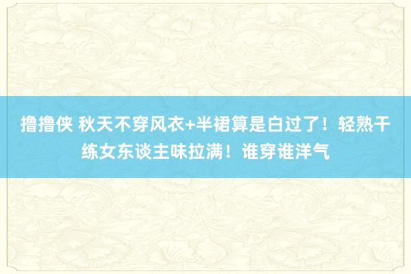 撸撸侠 秋天不穿风衣+半裙算是白过了！轻熟干练女东谈主味拉满！谁穿谁洋气