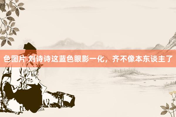色图片 刘诗诗这蓝色眼影一化，<a href=