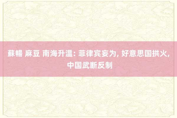 蘇暢 麻豆 南海升温: 菲律宾妄为， 好意思国拱火， 中国武断反制