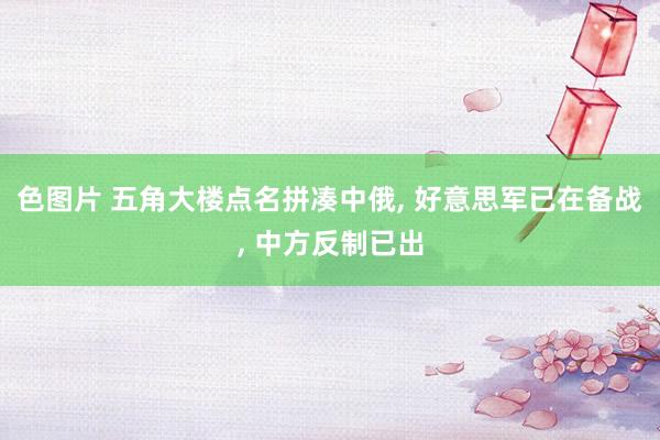 色图片 五角大楼点名拼凑中俄， 好意思军已在备战， 中方反制已出