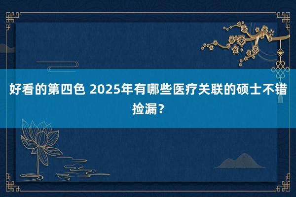 好看的第四色 2025年有哪些医疗关联的硕士不错捡漏？