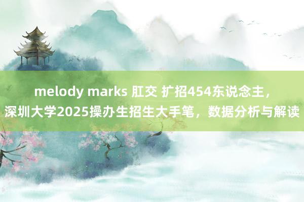 melody marks 肛交 扩招454东说念主，深圳大学2025操办生招生大手笔，数据分析与解读