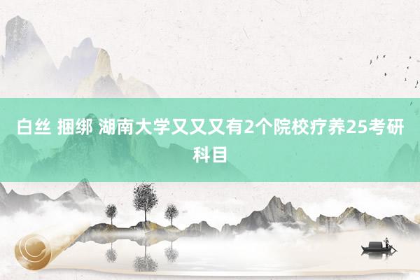 白丝 捆绑 湖南大学又又又有2个院校疗养25考研科目