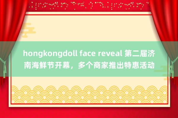 hongkongdoll face reveal 第二届济南海鲜节开幕，多个商家推出特惠活动