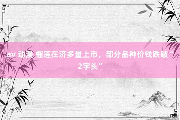 av 动漫 榴莲在济多量上市，部分品种价钱跌破“2字头”