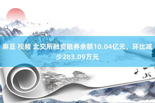 麻豆 视频 北交所融资融券余额10.04亿元，环比减少283.09万元