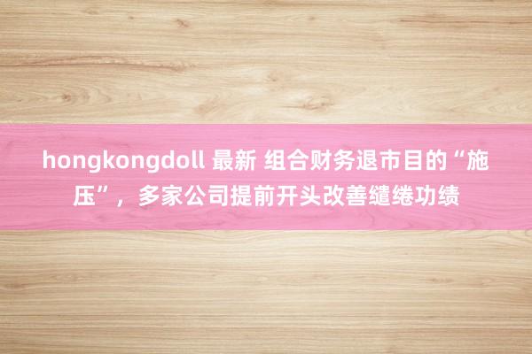 hongkongdoll 最新 组合财务退市目的“施压”，多家公司提前开头改善缱绻功绩