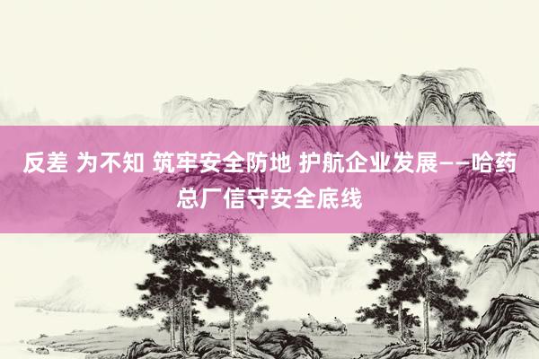 反差 为不知 筑牢安全防地 护航企业发展——哈药总厂信守安全底线