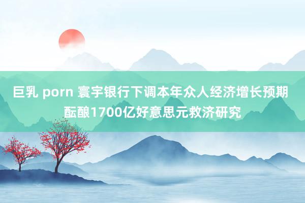 巨乳 porn 寰宇银行下调本年众人经济增长预期 酝酿1700亿好意思元救济研究